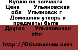 Куплю на запчасти › Цена ­ 0 - Ульяновская обл., Ульяновск г. Домашняя утварь и предметы быта » Другое   . Ульяновская обл.